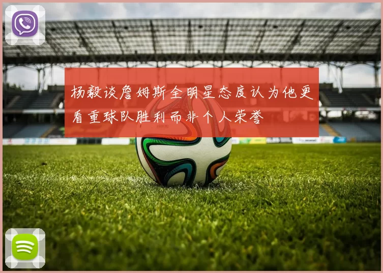 杨毅谈詹姆斯全明星态度认为他更看重球队胜利而非个人荣誉