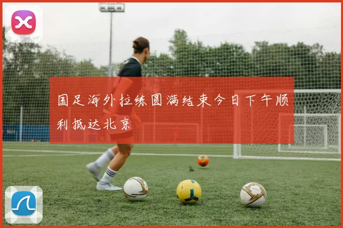 国足海外拉练圆满结束今日下午顺利抵达北京