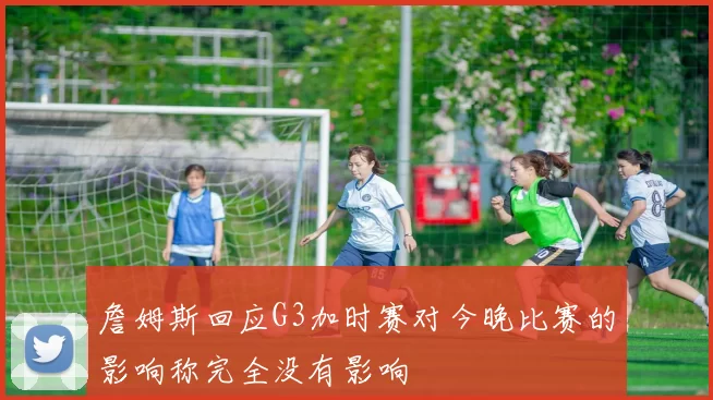 詹姆斯回应G3加时赛对今晚比赛的影响称完全没有影响