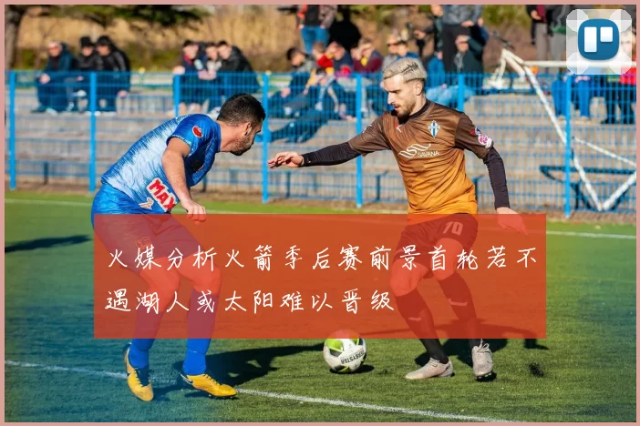 火媒分析火箭季后赛前景首轮若不遇湖人或太阳难以晋级