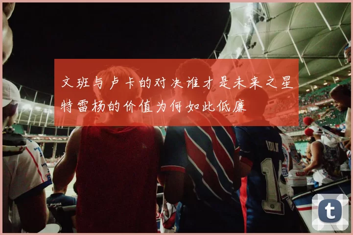 文班与卢卡的对决谁才是未来之星特雷杨的价值为何如此低廉