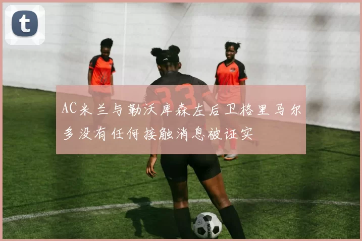 AC米兰与勒沃库森左后卫格里马尔多没有任何接触消息被证实