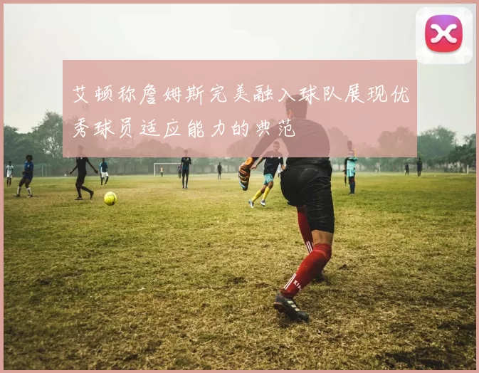 艾顿称詹姆斯完美融入球队展现优秀球员适应能力的典范