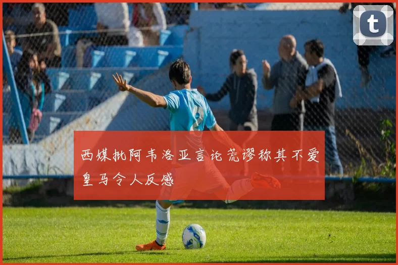 西媒批阿韦洛亚言论荒谬称其不爱皇马令人反感