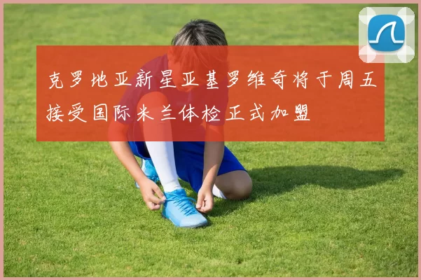 克罗地亚新星亚基罗维奇将于周五接受国际米兰体检正式加盟