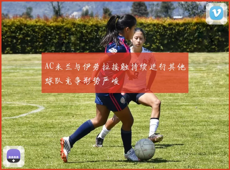 AC米兰与伊劳拉接触持续进行其他球队竞争形势严峻