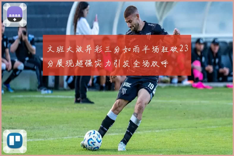 文班大放异彩三分如雨半场狂砍23分展现超强实力引发全场欢呼