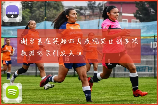 谢尔基在英超四月表现突出创多项数据记录引发关注